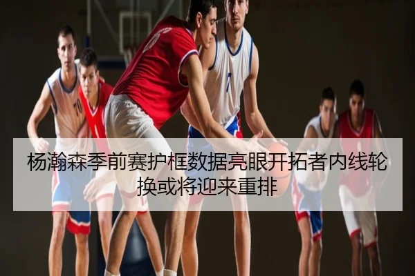 杨瀚森季前赛护框数据亮眼开拓者内线轮换或将迎来重排