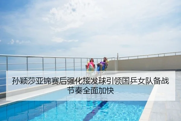 孙颖莎亚锦赛后强化接发球引领国乒女队备战节奏全面加快